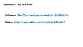 Inspirational clips from films:
• Halloween: https://www.youtube.com/watch?v=jXrhObXq42o
• Scream: https://www.youtube.com/watch?v=ZgKukhIw5eY
 