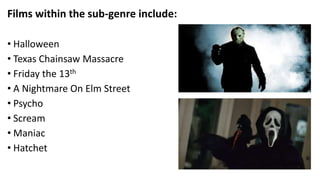 Films within the sub-genre include:
• Halloween
• Texas Chainsaw Massacre
• Friday the 13th
• A Nightmare On Elm Street
• Psycho
• Scream
• Maniac
• Hatchet
 
