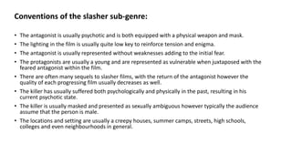 Conventions of the slasher sub-genre:
• The antagonist is usually psychotic and is both equipped with a physical weapon and mask.
• The lighting in the film is usually quite low key to reinforce tension and enigma.
• The antagonist is usually represented without weaknesses adding to the initial fear.
• The protagonists are usually a young and are represented as vulnerable when juxtaposed with the
feared antagonist within the film.
• There are often many sequels to slasher films, with the return of the antagonist however the
quality of each progressing film usually decreases as well.
• The killer has usually suffered both psychologically and physically in the past, resulting in his
current psychotic state.
• The killer is usually masked and presented as sexually ambiguous however typically the audience
assume that the person is male.
• The locations and setting are usually a creepy houses, summer camps, streets, high schools,
colleges and even neighbourhoods in general.
 
