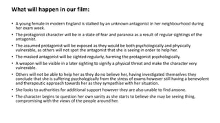 What will happen in our film:
• A young female in modern England is stalked by an unknown antagonist in her neighbourhood during
her exam week.
• The protagonist character will be in a state of fear and paranoia as a result of regular sightings of the
antagonist.
• The assumed protagonist will be exposed as they would be both psychologically and physically
vulnerable, as others will not spot the antagonist that she is seeing in order to help her.
• The masked antagonist will be sighted regularly, harming the protagonist psychologically.
• A weapon will be visible in a later sighting to signify a physical threat and make the character very
vulnerable.
• Others will not be able to help her as they do no believe her, having investigated themselves they
conclude that she is suffering psychologically from the stress of exams however still having a benevolent
and therapeutic approach towards her as they sympathise with her situation.
• She looks to authorities for additional support however they are also unable to find anyone.
• The character begins to question her own sanity as she starts to believe she may be seeing thing,
compromising with the views of the people around her.
 