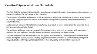 Narrative Enigmas within our film include:
• The fact that the protagonist is stalked by an unknown antagonist creates enigmas as audiences want to
know more about the back story of the character.
• The audience of the film will wonder if this antagonist is within the mind of the character as an illusion
or actually a physical psychotic threat that is clever enough not be seen by anyone other than his
assumed victim.
• Audiences will wonder if the character is suffering as a result of sheer stress or as she assumes, there
being an actual psychotic threat.
• The audience will want to know the goal of the antagonist as he is only presented with a weapon
towards the later sightings, initially leaving audiences questioning his sheer motive.
• The character will have a flashback of the antagonist with a weapon, the weapon will however have
blood during the illusion, further creating enigmas as viewers will start to think that the protagonist
may actually be suffering psychologically rather than physically, only then to be surprised.
 