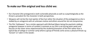 To make our film original and less cliché we:
• Our character (the protagonist) is both vulnerable physically as well as a psychologically as the
threat is prevalent for the character in both perspectives.
• Weapons will not be the main ignitor of fear but rather the situation of the protagonist as she is
stalked by an antagonist with an unknown motive and others around her do not compromise.
• The film ‘Halloween’ has a similar approach with Michael Myers being the psychotic stalking
antagonist however in terms of context it contrasts as our film is set during exam week and
focuses on the sheer stress experienced by the students/characters of the film rather than a
typical day of college or summer camp where a group of friends come across a physical threat e.g
‘Scream’ or ‘cabin in the woods’.
 