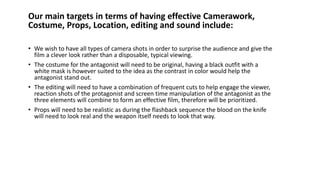 Our main targets in terms of having effective Camerawork,
Costume, Props, Location, editing and sound include:
• We wish to have all types of camera shots in order to surprise the audience and give the
film a clever look rather than a disposable, typical viewing.
• The costume for the antagonist will need to be original, having a black outfit with a
white mask is however suited to the idea as the contrast in color would help the
antagonist stand out.
• The editing will need to have a combination of frequent cuts to help engage the viewer,
reaction shots of the protagonist and screen time manipulation of the antagonist as the
three elements will combine to form an effective film, therefore will be prioritized.
• Props will need to be realistic as during the flashback sequence the blood on the knife
will need to look real and the weapon itself needs to look that way.
 