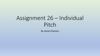 Assignment 26 – Individual
Pitch
By Jamie Charters
 