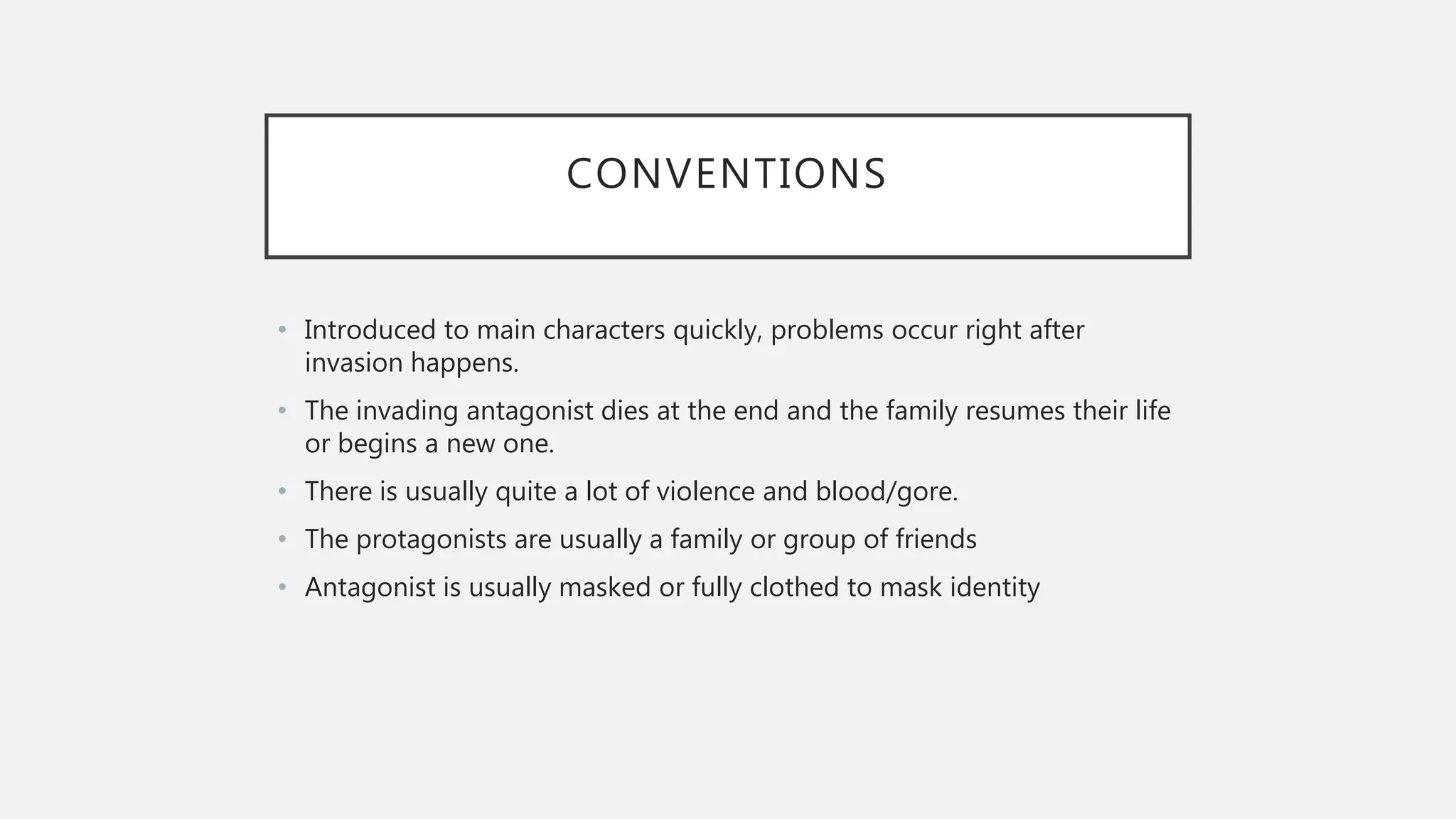 CONVENTIONS
• Introduced to main characters quickly, problems occur right after
invasion happens.
• The invading antagonist dies at the end and the family resumes their life
or begins a new one.
• There is usually quite a lot of violence and blood/gore.
• The protagonists are usually a family or group of friends
• Antagonist is usually masked or fully clothed to mask identity
 