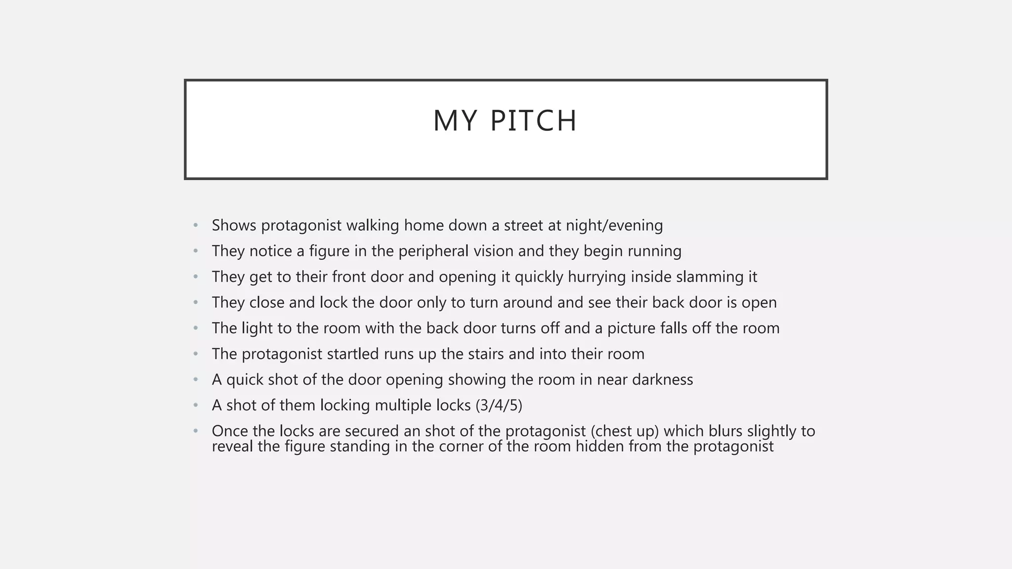 MY PITCH
• Shows protagonist walking home down a street at night/evening
• They notice a figure in the peripheral vision and they begin running
• They get to their front door and opening it quickly hurrying inside slamming it
• They close and lock the door only to turn around and see their back door is open
• The light to the room with the back door turns off and a picture falls off the room
• The protagonist startled runs up the stairs and into their room
• A quick shot of the door opening showing the room in near darkness
• A shot of them locking multiple locks (3/4/5)
• Once the locks are secured an shot of the protagonist (chest up) which blurs slightly to
reveal the figure standing in the corner of the room hidden from the protagonist
 