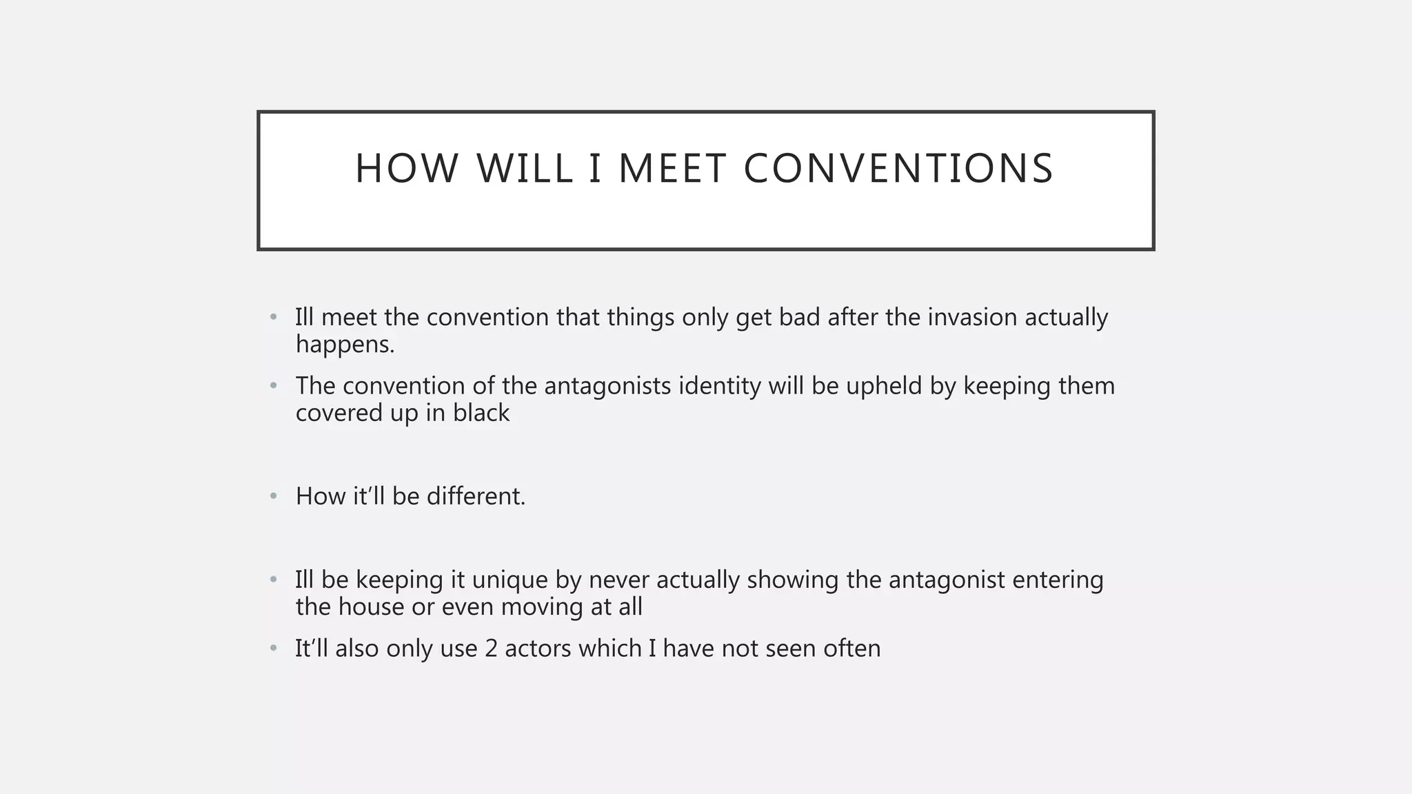 HOW WILL I MEET CONVENTIONS
• Ill meet the convention that things only get bad after the invasion actually
happens.
• The convention of the antagonists identity will be upheld by keeping them
covered up in black
• How it’ll be different.
• Ill be keeping it unique by never actually showing the antagonist entering
the house or even moving at all
• It’ll also only use 2 actors which I have not seen often
 
