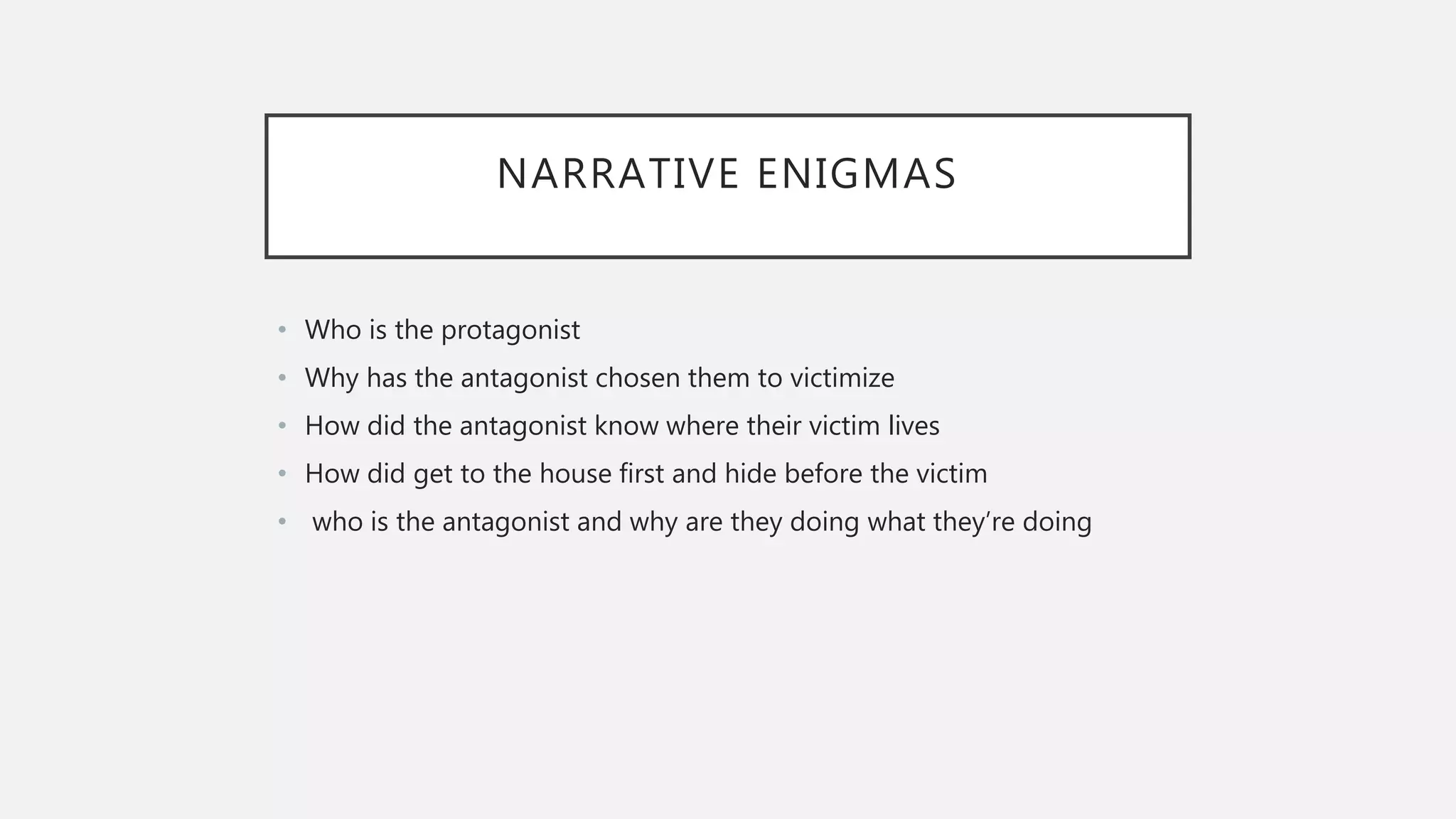 NARRATIVE ENIGMAS
• Who is the protagonist
• Why has the antagonist chosen them to victimize
• How did the antagonist know where their victim lives
• How did get to the house first and hide before the victim
• who is the antagonist and why are they doing what they’re doing
 