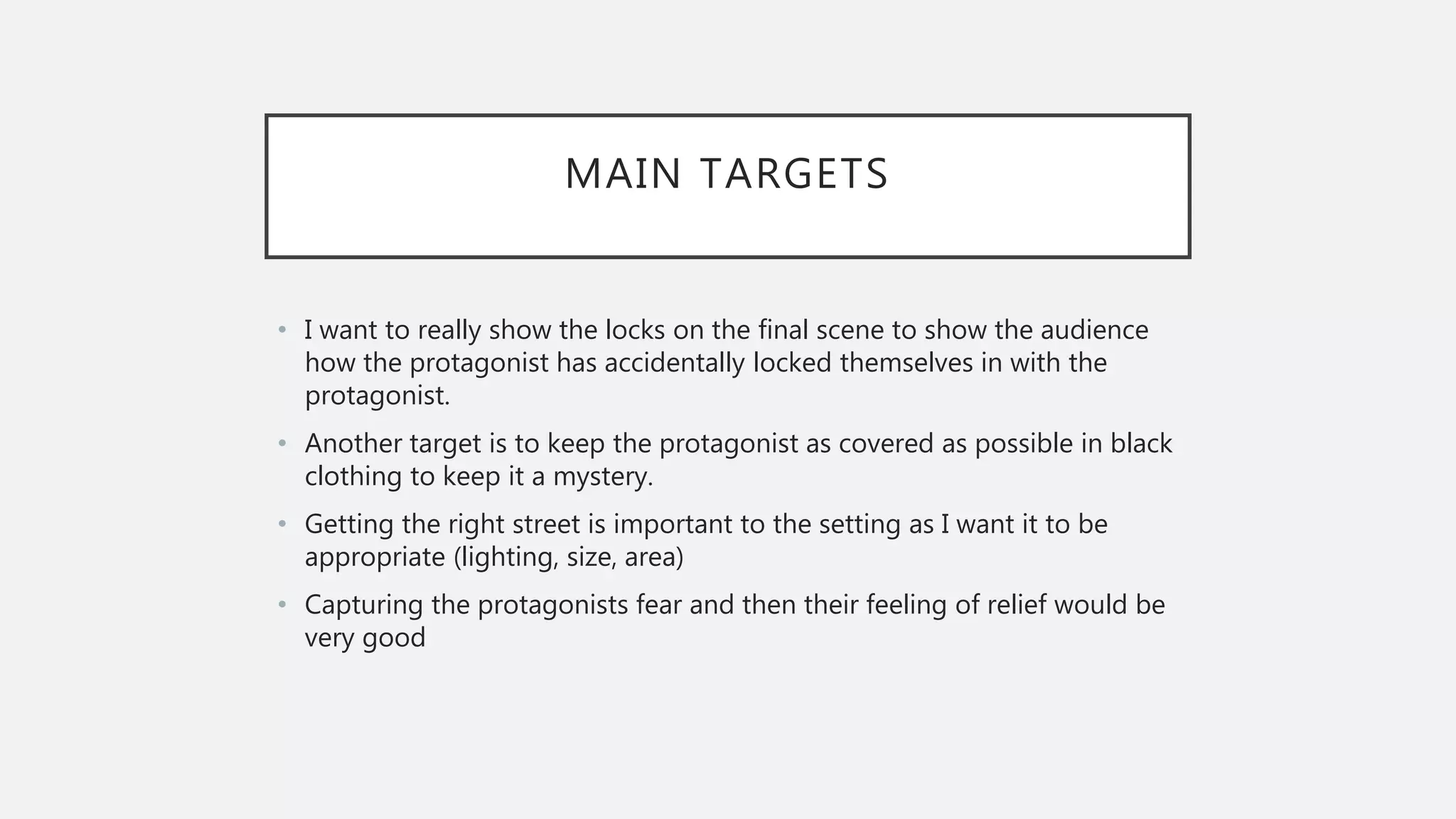 MAIN TARGETS
• I want to really show the locks on the final scene to show the audience
how the protagonist has accidentally locked themselves in with the
protagonist.
• Another target is to keep the protagonist as covered as possible in black
clothing to keep it a mystery.
• Getting the right street is important to the setting as I want it to be
appropriate (lighting, size, area)
• Capturing the protagonists fear and then their feeling of relief would be
very good
 