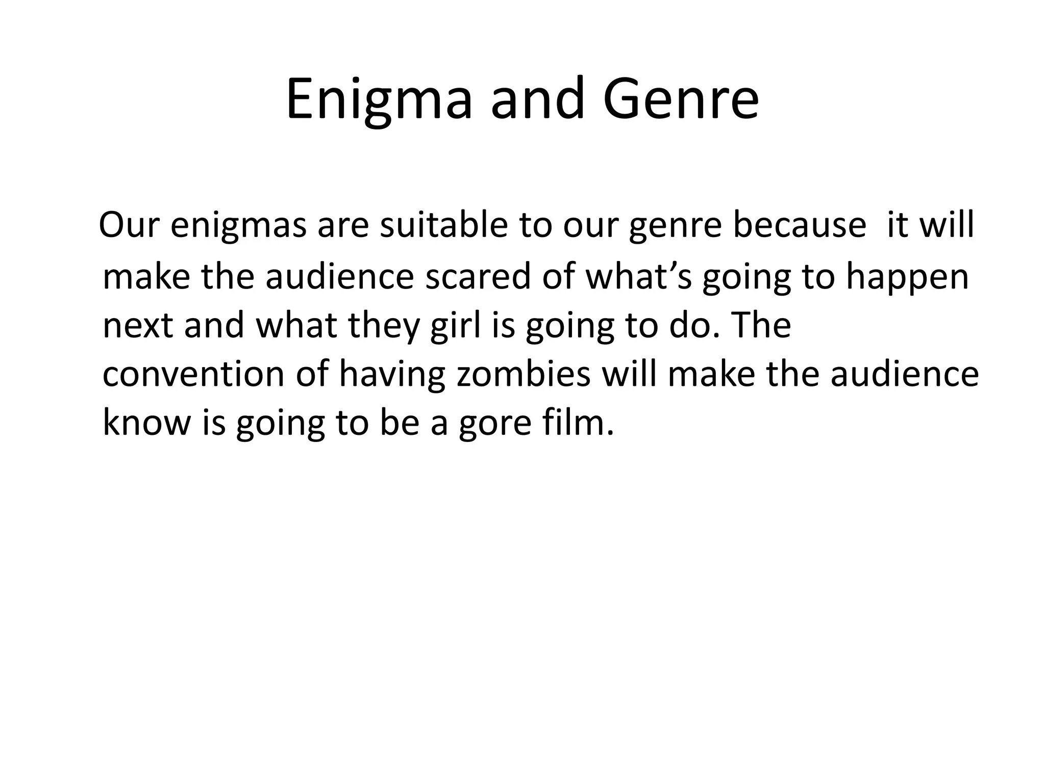 Enigma and Genre
Our enigmas are suitable to our genre because it will
make the audience scared of what’s going to happen
next and what they girl is going to do. The
convention of having zombies will make the audience
know is going to be a gore film.