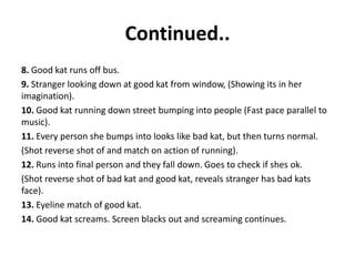 Continued..
8. Good kat runs off bus.
9. Stranger looking down at good kat from window, (Showing its in her
imagination).
10. Good kat running down street bumping into people (Fast pace parallel to
music).
11. Every person she bumps into looks like bad kat, but then turns normal.
(Shot reverse shot of and match on action of running).
12. Runs into final person and they fall down. Goes to check if shes ok.
(Shot reverse shot of bad kat and good kat, reveals stranger has bad kats
face).
13. Eyeline match of good kat.
14. Good kat screams. Screen blacks out and screaming continues.
 
