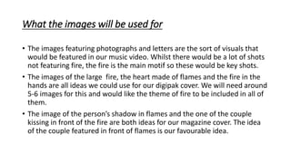 What the images will be used for
• The images featuring photographs and letters are the sort of visuals that
would be featured in our music video. Whilst there would be a lot of shots
not featuring fire, the fire is the main motif so these would be key shots.
• The images of the large fire, the heart made of flames and the fire in the
hands are all ideas we could use for our digipak cover. We will need around
5-6 images for this and would like the theme of fire to be included in all of
them.
• The image of the person’s shadow in flames and the one of the couple
kissing in front of the fire are both ideas for our magazine cover. The idea
of the couple featured in front of flames is our favourable idea.
