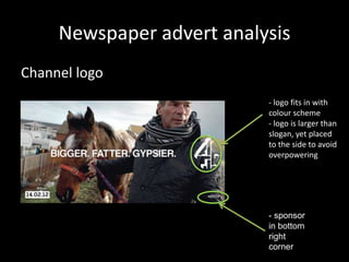 Newspaper advert analysis
Channel logo
- logo fits in with
colour scheme
- logo is larger than
slogan, yet placed
to the side to avoid
overpowering

- sponsor
in bottom
right
corner

 