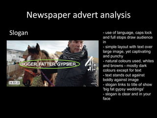 Newspaper advert analysis
Slogan

- use of language, caps lock
and full stops draw audience
in
- simple layout with text over
large image, yet captivating
and punchy
- natural colours used, whites
and browns - mostly dark
colours except for text
- text stands out against
boldly against image
- slogan links to title of show
'big fat gypsy weddings'
- slogan is clear and in your
face

 