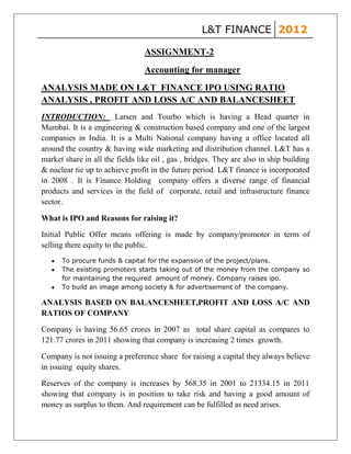 L&T FINANCE 2012

                                 ASSIGNMENT-2
                                 Accounting for manager
ANALYSIS MADE ON L&T FINANCE IPO USING RATIO
ANALYSIS , PROFIT AND LOSS A/C AND BALANCESHEET
INTRODUCTION: Larsen and Tourbo which is having a Head quarter in
Mumbai. It is a engineering & construction based company and one of the largest
companies in India. It is a Multi National company having a office located all
around the country & having wide marketing and distribution channel. L&T has a
market share in all the fields like oil , gas , bridges. They are also in ship building
& nuclear tie up to achieve profit in the future period. L&T finance is incorporated
in 2008 . It is Finance Holding company offers a diverse range of financial
products and services in the field of corporate, retail and infrastructure finance
sector.

What is IPO and Reasons for raising it?

Initial Public Offer means offering is made by company/promoter in term of
selling there equity to the public.
      To procure funds & capital for the expansion of the project/plans.
      The existing promoters starts taking out of the money from the company so
      for maintaining the required amount of money. Company raises ipo.
      To build an image among society & for advertisement of the company.

ANALYSIS BASED ON BALANCESHEET,PROFIT AND LOSS A/C AND
RATIOS OF COMPANY

Company is having 56.65 crores in 2007 as total share capital as compares to
121.77 crores in 2011 showing that company is increasing 2 times growth.

Company is not issuing a preference share for raising a capital they always believe
in issuing equity shares.

Reserves of the company is increases by 568.35 in 2001 to 21334.15 in 2011
showing that company is in position to take risk and having a good amount of
money as surplus to them. And requirement can be fulfilled as need arises.
 