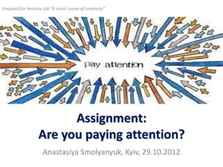 Prepared for Venture Lab “A crash course of creativity”




                         Assignment:
                   Are you paying attention?
                     Anastasiya Smolyanyuk, Kyiv, 29.10.2012
 