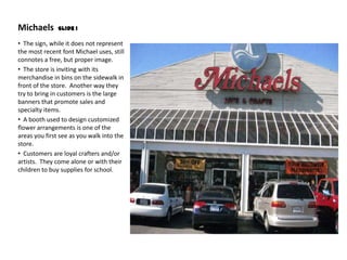 Michaels       Slide 1

• The sign, while it does not represent
the most recent font Michael uses, still
connotes a free, but proper image.
• The store is inviting with its
merchandise in bins on the sidewalk in
front of the store. Another way they
try to bring in customers is the large
banners that promote sales and
specialty items.
• A booth used to design customized
flower arrangements is one of the
areas you first see as you walk into the
store.
• Customers are loyal crafters and/or
artists. They come alone or with their
children to buy supplies for school.
 