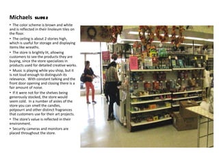 Michaels        Slide 2
• The color scheme is brown and white
and is reflected in their linoleum tiles on
the floor.
• The ceiling is about 2 stories high,
which is useful for storage and displaying
items like wreaths.
• The store is brightly lit, allowing
customers to see the products they are
buying, since the store specializes in
products used for detailed creative works.
• Music is playing while you shop, but it
is not loud enough to distinguish its
relevance. With constant talking and the
front door opening and closing there is a
fair amount of noise.
• If it were not for the shelves being
generously stocked, the store would
seem cold. In a number of aisles of the
store you can smell the candles,
potpourri and other distinct fragrances
that customers use for their art projects.
• The store’s value is reflected in their
environment.
• Security cameras and monitors are
placed throughout the store.
 