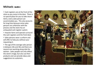 Michaels       Slide 3


• Cash registers are at the front of the
store as you come in the door. There is
no special place for you to take return
items, every sales person can
accommodate you. This also accounts
for long lines because some sales
persons are unfamiliar with the
process and the store has an
antiquated cash register system.
• Impulse items and specials surround
the cash registers and the front door.
• Sales persons wear a uniform and
will offer to help you without your
requesting it.
• The age of the average sales person
is between 20s and 30s and there are
several men working along side the
women. Sales people not only reflect
the store’s image, but also use their
products and can provide ideas and
suggestions to customers.
 