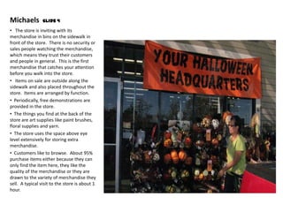 Michaels         Slide 4

• The store is inviting with its
merchandise in bins on the sidewalk in
front of the store. There is no security or
sales people watching the merchandise,
which means they trust their customers
and people in general. This is the first
merchandise that catches your attention
before you walk into the store.
• Items on sale are outside along the
sidewalk and also placed throughout the
store. Items are arranged by function.
• Periodically, free demonstrations are
provided in the store.
• The things you find at the back of the
store are art supplies like paint brushes,
floral supplies and yarn.
• The store uses the space above eye
level extensively for storing extra
merchandise.
• Customers like to browse. About 95%
purchase items either because they can
only find the item here, they like the
quality of the merchandise or they are
drawn to the variety of merchandise they
sell. A typical visit to the store is about 1
hour.
 