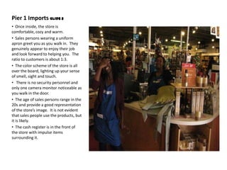 Pier 1 Imports Slide 2
• Once inside, the store is
comfortable, cozy and warm.
• Sales persons wearing a uniform
apron greet you as you walk in. They
genuinely appear to enjoy their job
and look forward to helping you. The
ratio to customers is about 1:3.
• The color scheme of the store is all
over the board, lighting up your sense
of smell, sight and touch.
• There is no security personnel and
only one camera monitor noticeable as
you walk in the door.
• The age of sales persons range in the
20s and provide a good representation
of the store’s image. It is not evident
that sales people use the products, but
it is likely.
• The cash register is in the front of
the store with impulse items
surrounding it.
 