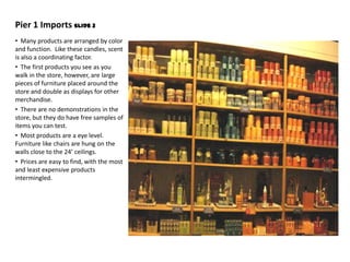 Pier 1 Imports Slide 3
• Many products are arranged by color
and function. Like these candles, scent
is also a coordinating factor.
• The first products you see as you
walk in the store, however, are large
pieces of furniture placed around the
store and double as displays for other
merchandise.
• There are no demonstrations in the
store, but they do have free samples of
items you can test.
• Most products are a eye level.
Furniture like chairs are hung on the
walls close to the 24’ ceilings.
• Prices are easy to find, with the most
and least expensive products
intermingled.
 