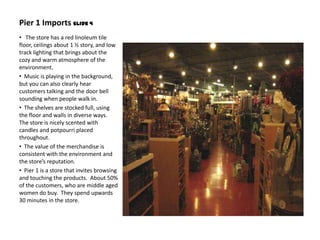 Pier 1 Imports Slide 4
• The store has a red linoleum tile
floor, ceilings about 1 ½ story, and low
track lighting that brings about the
cozy and warm atmosphere of the
environment.
• Music is playing in the background,
but you can also clearly hear
customers talking and the door bell
sounding when people walk in.
• The shelves are stocked full, using
the floor and walls in diverse ways.
The store is nicely scented with
candles and potpourri placed
throughout.
• The value of the merchandise is
consistent with the environment and
the store’s reputation.
• Pier 1 is a store that invites browsing
and touching the products. About 50%
of the customers, who are middle aged
women do buy. They spend upwards
30 minutes in the store.
 
