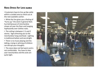 Ross Dress for Less Slide 2
• Customers have to line up like cattle
within a corded area to check out at
the next available cashier.
• While the line gives you a feeling of
“hurry up,” the store in general feels
hurried because of merchandise
strewn all over the floor and hanging
haphazardly over clothes racks.
• The ceiling is between 1 ½ and 2
stories. Signs directing you to the
merchandise hang overhead. Lighting
is traditional ballast and very bright.
• There is no music playing and the
talking, crying or whining of children
can disrupt your thoughts.
• The store does not feel warm and is
not comfortable. You have to step
over merchandise and the aisle are
quite tight.
 