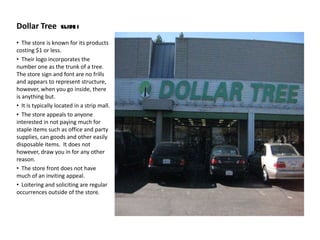 Dollar Tree        Slide 1


• The store is known for its products
costing $1 or less.
• Their logo incorporates the
number one as the trunk of a tree.
The store sign and font are no frills
and appears to represent structure,
however, when you go inside, there
is anything but.
• It is typically located in a strip mall.
• The store appeals to anyone
interested in not paying much for
staple items such as office and party
supplies, can goods and other easily
disposable items. It does not
however, draw you in for any other
reason.
• The store front does not have
much of an inviting appeal.
• Loitering and soliciting are regular
occurrences outside of the store.
 