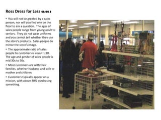 Ross Dress for Less Slide 3
• You will not be greeted by a sales
person, nor will you find one on the
floor to ask a question. The ages of
sales people range from young adult to
seniors. They do not wear uniforms
and you cannot tell whether they use
the store’s products. Sales people do
mirror the store’s image.
• The approximate ratio of sales
people to customers is about 1:20.
The age and gender of sales people is
mid 30s to 50s.
• Most customers are with their
families, whether husband and wife or
mother and children.
• Customers typically appear on a
mission, with above 80% purchasing
something.
 