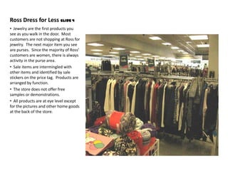 Ross Dress for Less Slide 4
• Jewelry are the first products you
see as you walk in the door. Most
customers are not shopping at Ross for
jewelry. The next major item you see
are purses. Since the majority of Ross’
customers are women, there is always
activity in the purse area.
• Sale items are intermingled with
other items and identified by sale
stickers on the price tag. Products are
arranged by function.
• The store does not offer free
samples or demonstrations.
• All products are at eye level except
for the pictures and other home goods
at the back of the store.
 