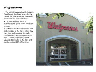 Walgreens Slide 1
• The store draws you in with its open,
front façade that has a covered entry
before you enter the store. The colors
are muted and feel comfortable.
• The door is closed, but it is
automatic and opens as you approach
the eye.
• Customers must walk the same path
to the middle of the store, unless they
turn right and maneuver the cash
register line to get to the photo shop
area. Customers probably spend
upwards 30 minutes in the store and
purchase about 80% of the time.
 