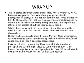 WRAP UP
• The six stores observed were: Dollar Tree, Khol’s, Michaels, Pier 1,
  Ross and Walgreens. Ross would not give permission to
  photograph its store, so I did not ask at the other stores, except for
  Pier 1. The manager in that store was very accommodating and not
  intimidated or concerned by my taking pictures. This experience
  affirmed my opinion about the reputation of Pier 1.
• While I have shopped in all these stores at one time or another, I
  tend not to tarry in the ones that I feel have an uncomfortable
  atmosphere.
• I believe all stores could benefit from a Mystery Shopper program,
  where someone comes in unknowing to staff to record a customer’s
  experience and report back its observations.
• I suspect all stores worked hard to establish their brands and
  perhaps have something in place to continue to support their
  brands in a positive way. New opportunities may not be relevant to
  these stores, but opportunities for their competition.
 