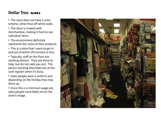 Dollar Tree      Slide 2

• The store does not have a color
scheme, other than off white walls.
• The store is crowed with
merchandise, making it hard to see
individual items.
• The environment definitely
represents the value of their products.
• This is a store that I want to get in
and out of within 20 minutes or less.
• Typically, staff on the floor are
stocking shelves. They are there to
help, but do not seek you out. The
person stocking also helps out at the
cash register when it’s busy.
• Sales people wear a uniform and
depending on the holiday they may
dress up.
• Since this is a minimum wage job,
sales people more likely mirror the
store’s image.
 