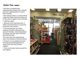 Dollar Tree       Slide 3

• The floor is carpeted with
indoor/outdoor carpet that is stained
and worn, signifying that it is just a
floor covering.
• The ceiling is about 1 ½ stories which
makes the clutter down the aisles and
on the walls to appear more confining.
• Lighting is good.
• Because of the overhead costs, it
makes sense that there is no security
personnel, only cameras.
• The first products seen when
walking in the door represents the
season or holiday. Featured products
are always eye level and in the front
aisle and end caps.
•This store does not typically have
sales, free samples or demonstrations.
• Products are arranged by function.
The lease accessible products are
some of the toys and cleaning
supplies.
• There are impulse items around the
cash register.
 