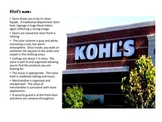 Khol’s Slide 1
• Store draws you in by its clean
façade. A traditional department store
look. Signage is huge block letters
again reflecting a strong image.
• Doors are closed but store front is
inviting.
• The color scheme is gray and white,
connoting a cool, but warm
atmosphere. Once inside, you walk on
authentic tile squares in the aisles and
carpet in the clothing areas.
• Ceilings are about 1 ½ story. The
store is well lit and organized allowing
you to find the products you are
looking for.
• The music is appropriate. The noise
level is moderate talking and music.
• Merchandise is organized and
stocked well. The value of
merchandise is consistent with store
appearance.
• A security guard is at the front door
and there are cameras throughout.
 