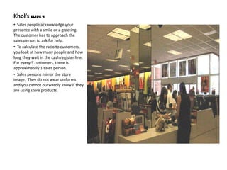 Khol’s Slide 4
• Sales people acknowledge your
presence with a smile or a greeting.
The customer has to approach the
sales person to ask for help.
• To calculate the ratio to customers,
you look at how many people and how
long they wait in the cash register line.
For every 5 customers, there is
approximately 1 sales person.
• Sales persons mirror the store
image. They do not wear uniforms
and you cannot outwardly know if they
are using store products.
 