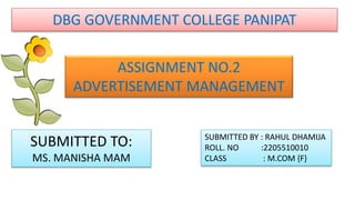 DBG GOVERNMENT COLLEGE PANIPAT
ASSIGNMENT NO.2
ADVERTISEMENT MANAGEMENT
SUBMITTED TO:
MS. MANISHA MAM
SUBMITTED BY : RAHUL DHAMIJA
ROLL. NO :2205510010
CLASS : M.COM {F}
 
