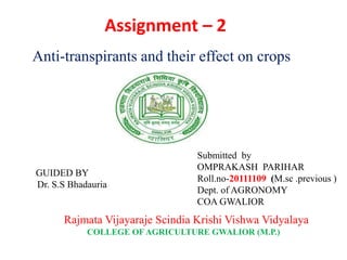 Assignment – 2
GUIDED BY
Dr. S.S Bhadauria
Submitted by
OMPRAKASH PARIHAR
Roll.no-20111109 (M.sc .previous )
Dept. of AGRONOMY
COA GWALIOR
Rajmata Vijayaraje Scindia Krishi Vishwa Vidyalaya
COLLEGE OF AGRICULTURE GWALIOR (M.P.)
Anti-transpirants and their effect on crops
 