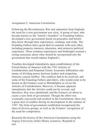 Assignment 2: American Constitution
Following the Revolutionary War and separation from England,
the need for a new government was clear. A group of men, who
became known as the “nation’s founders” or Founding Fathers,
developed a new government based on principles and beliefs
they knew through their experiences, readings, and study. The
Founding Fathers had a great deal in common with each other,
including property interests, education, and extensive political
experience. These common experiences and birthrights created a
strong consensus about what should be incorporated into the
government that would replace England’s.
Troubles developed immediately upon establishment of the
United States of America with the 1781 Articles of
Confederation and Perpetual Union. Economic difficulties and
means of dividing power between leaders and competing
interests caused conflict. The conflicts had to be resolved, and
some of the Founding Fathers and others, who would come to be
known as the Framers went to Philadelphia to revise the
Articles of Confederation. However, it became apparent
immediately that the Articles could not be revised, and
therefore, they were abandoned, and the Framers set about to
create a new form of government. Though the effort was
eventually successful and resulted in the Constitution, there was
a great deal of conflict during its development in the summer of
1787. The form of government established incorporated the
ideas of diverse groups, as well as the Framers’ recognition of
the need for compromise.
Research the history of the American Constitution using the
Argosy University online library resources. Respond to
one
 