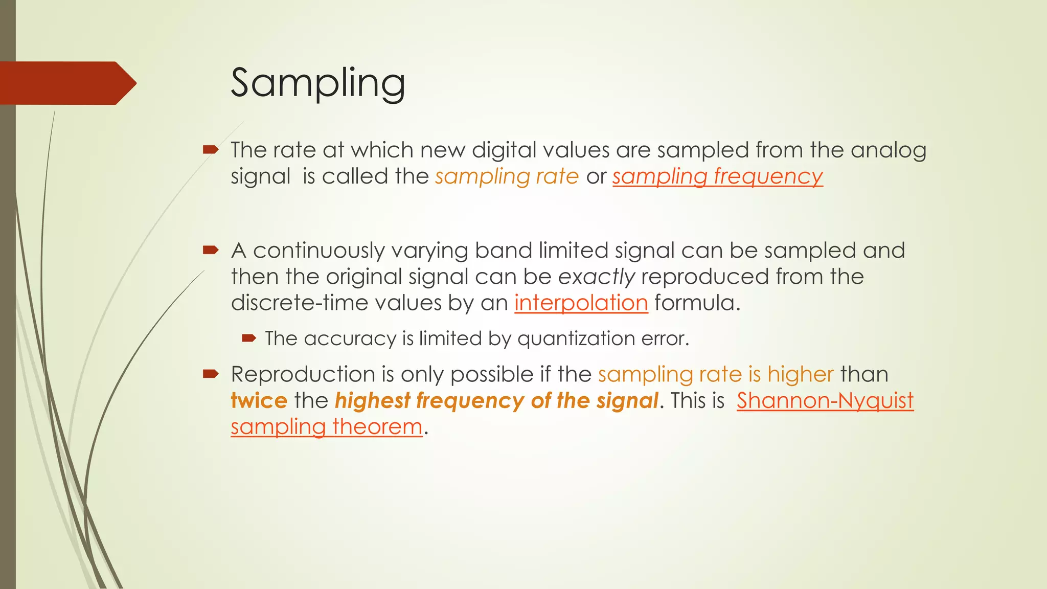 Sampling
 The rate at which new digital values are sampled from the analog
signal is called the sampling rate or sampling frequency
 A continuously varying band limited signal can be sampled and
then the original signal can be exactly reproduced from the
discrete-time values by an interpolation formula.
 The accuracy is limited by quantization error.
 Reproduction is only possible if the sampling rate is higher than
twice the highest frequency of the signal. This is Shannon-Nyquist
sampling theorem.
 