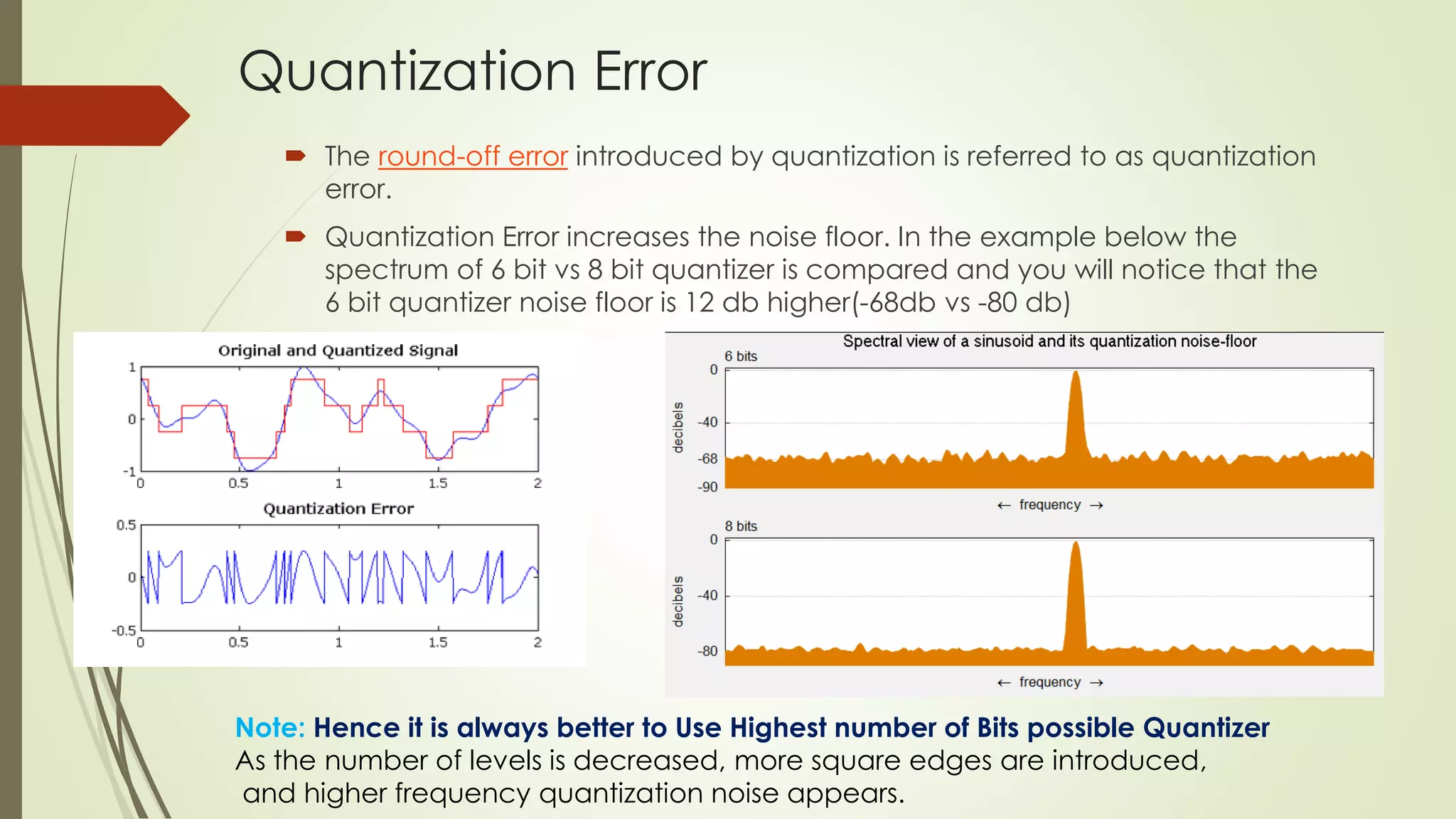 Quantization Error
 The round-off error introduced by quantization is referred to as quantization
error.
 Quantization Error increases the noise floor. In the example below the
spectrum of 6 bit vs 8 bit quantizer is compared and you will notice that the
6 bit quantizer noise floor is 12 db higher(-68db vs -80 db)
Note: Hence it is always better to Use Highest number of Bits possible Quantizer
As the number of levels is decreased, more square edges are introduced,
and higher frequency quantization noise appears.
 
