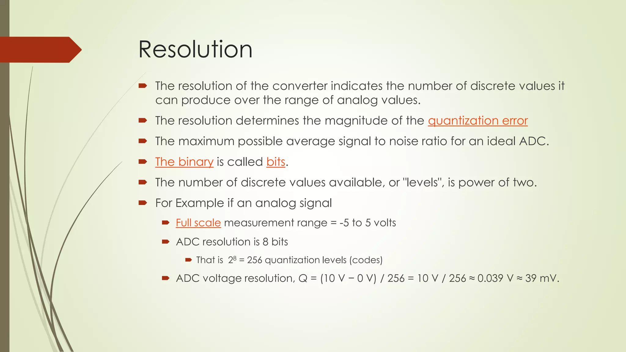 Resolution
 The resolution of the converter indicates the number of discrete values it
can produce over the range of analog values.
 The resolution determines the magnitude of the quantization error
 The maximum possible average signal to noise ratio for an ideal ADC.
 The binary is called bits.
 The number of discrete values available, or "levels", is power of two.
 For Example if an analog signal
 Full scale measurement range = -5 to 5 volts
 ADC resolution is 8 bits
 That is 28 = 256 quantization levels (codes)
 ADC voltage resolution, Q = (10 V − 0 V) / 256 = 10 V / 256 ≈ 0.039 V ≈ 39 mV.
 