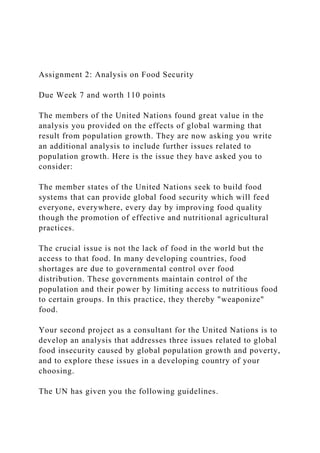 Assignment 2: Analysis on Food Security
Due Week 7 and worth 110 points
The members of the United Nations found great value in the
analysis you provided on the effects of global warming that
result from population growth. They are now asking you write
an additional analysis to include further issues related to
population growth. Here is the issue they have asked you to
consider:
The member states of the United Nations seek to build food
systems that can provide global food security which will feed
everyone, everywhere, every day by improving food quality
though the promotion of effective and nutritional agricultural
practices.
The crucial issue is not the lack of food in the world but the
access to that food. In many developing countries, food
shortages are due to governmental control over food
distribution. These governments maintain control of the
population and their power by limiting access to nutritious food
to certain groups. In this practice, they thereby "weaponize"
food.
Your second project as a consultant for the United Nations is to
develop an analysis that addresses three issues related to global
food insecurity caused by global population growth and poverty,
and to explore these issues in a developing country of your
choosing.
The UN has given you the following guidelines.
 