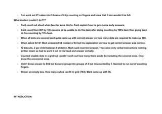 -   Can work out 27 cakes into 5 boxes of 6 by counting on fingers and knew that 1 box wouldn’t be full.

What student couldn’t do???

  -   Cant count out aloud when teacher asks him to. Cant explain how he gets some early answers.

  -   Cant count from 367 by 10’s (seems to be unable to do this task after doing counting by 100’s task then going back
      to this counting by 10’s task.

  -   When all dots are covered cant quite come up with correct answer on how many dots are required to make up 100.

  -   When asked 43+21 Mark answered 54 instead of 64 but his explanation on how to get correct answer was correct.

  -   12 biscuits, 2 per child between 6 children. Mark said incorrect answer. They were only verbal instructions nothing
      written down so had to work it out in his head and answer verbally.

  -   Counted visable dots in a grid but couldn’t work out how many there would be including the covered ones. Only
      know the uncovered ones.

  -   Didn’t know answer to 8X4 but know to group into groups of 4 but miscounted by 1. Seemed to run out of counting
      fingers.

  -   Shown an empty box. How many cubes can fit in grid (7X3). Mark came up with 36.




INTRODUCTION:
 