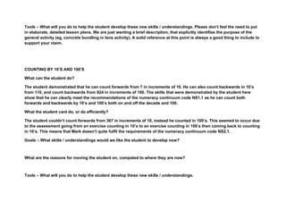 Tools – What will you do to help the student develop these new skills / understandings. Please don’t feel the need to put
in elaborate, detailed lesson plans. We are just wanting a brief description, that explicitly identifies the purpose of the
general activity (eg, concrete bundling in tens activity). A solid reference at this point is always a good thing to include to
support your claim.




COUNTING BY 10’S AND 100’S

What can the student do?

The student demonstrated that he can count forwards from 7 in increments of 10. He can also count backwards in 10’s
from 110, and count backwards from 924 in increments of 100. The skills that were demonstrated by the student here
show that he can clearly meet the recommendations of the numeracy continuum code NS1.1 as he can count both
forwards and backwards by 10’s and 100’s both on and off the decade and 100.

What the student cant do, or do efficiently?

The student couldn’t count forwards from 367 in increments of 10, instead he counted in 100’s. This seemed to occur due
to the assessment going from an exercise counting in 10’s to an exercise counting in 100’s then coming back to counting
in 10’s. This means that Mark doesn’t quite fulfil the requirements of the numeracy continuum code NS2.1.

Goals – What skills / understandings would we like the student to develop now?



What are the reasons for moving the student on, compated to where they are now?



Tools – What will you do to help the student develop these new skills / understandings.
 