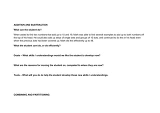 ADDITION AND SUBTRACTION

What can the student do?

When asked to find two numbers that add up to 10 and 19, Mark was able to find several examples to add up to both numbers off
the top of his head. He could also add up strips of single dots and groups of 10 dots, and continued to do this in his head even
when the previous dots had been covered up. Mark did this effectively up to 48.

What the student cant do, or do efficiently?



Goals – What skills / understandings would we like the student to develop now?



What are the reasons for moving the student on, compated to where they are now?



Tools – What will you do to help the student develop these new skills / understandings.




COMBINING AND PARTITIONING
 