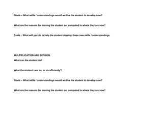 Goals – What skills / understandings would we like the student to develop now?



What are the reasons for moving the student on, compated to where they are now?



Tools – What will you do to help the student develop these new skills / understandings.




MULTIPLICATION AND DIVISION

What can the student do?



What the student cant do, or do efficiently?



Goals – What skills / understandings would we like the student to develop now?



What are the reasons for moving the student on, compated to where they are now?
 