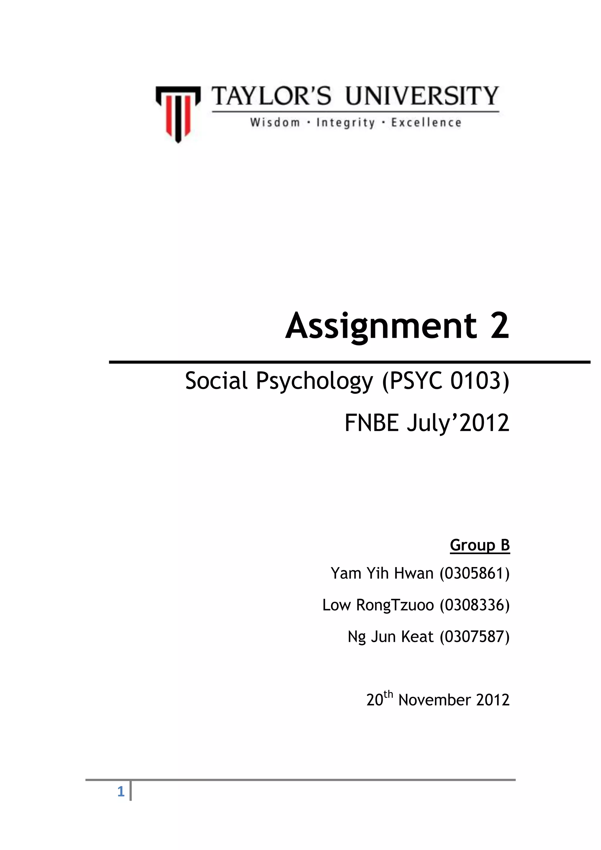 1
Assignment 2
Social Psychology (PSYC 0103)
FNBE July’2012
Group B
Yam Yih Hwan (0305861)
Low RongTzuoo (0308336)
Ng Jun Keat (0307587)
20th
November 2012
 