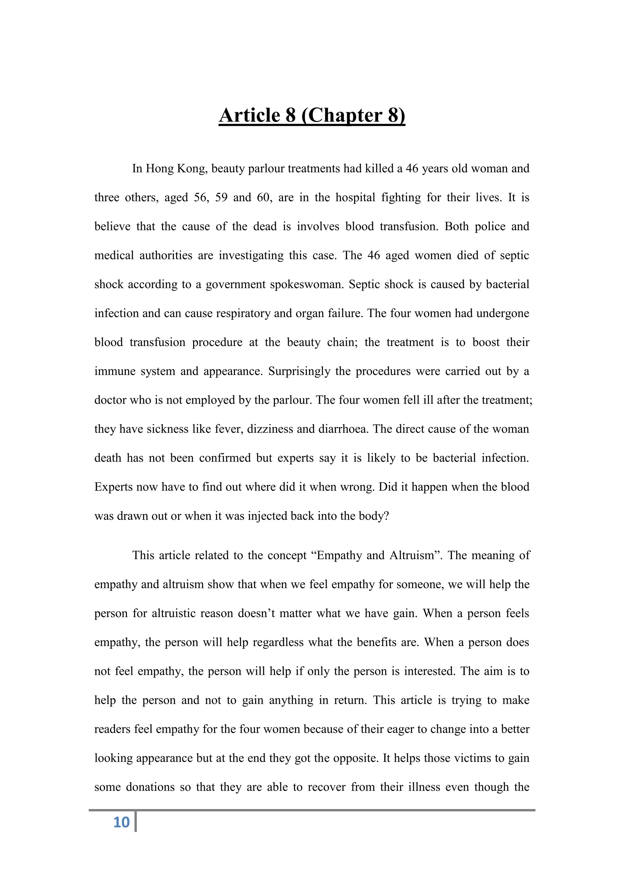 10
Article 8 (Chapter 8)
In Hong Kong, beauty parlour treatments had killed a 46 years old woman and
three others, aged 56, 59 and 60, are in the hospital fighting for their lives. It is
believe that the cause of the dead is involves blood transfusion. Both police and
medical authorities are investigating this case. The 46 aged women died of septic
shock according to a government spokeswoman. Septic shock is caused by bacterial
infection and can cause respiratory and organ failure. The four women had undergone
blood transfusion procedure at the beauty chain; the treatment is to boost their
immune system and appearance. Surprisingly the procedures were carried out by a
doctor who is not employed by the parlour. The four women fell ill after the treatment;
they have sickness like fever, dizziness and diarrhoea. The direct cause of the woman
death has not been confirmed but experts say it is likely to be bacterial infection.
Experts now have to find out where did it when wrong. Did it happen when the blood
was drawn out or when it was injected back into the body?
This article related to the concept “Empathy and Altruism”. The meaning of
empathy and altruism show that when we feel empathy for someone, we will help the
person for altruistic reason doesn’t matter what we have gain. When a person feels
empathy, the person will help regardless what the benefits are. When a person does
not feel empathy, the person will help if only the person is interested. The aim is to
help the person and not to gain anything in return. This article is trying to make
readers feel empathy for the four women because of their eager to change into a better
looking appearance but at the end they got the opposite. It helps those victims to gain
some donations so that they are able to recover from their illness even though the
 